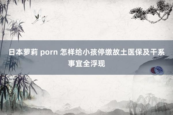 日本萝莉 porn 怎样给小孩停缴故土医保及干系事宜全浮现