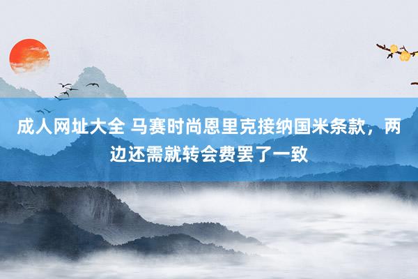 成人网址大全 马赛时尚恩里克接纳国米条款，两边还需就转会费罢了一致