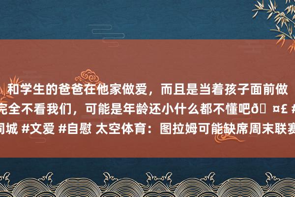 和学生的爸爸在他家做爱，而且是当着孩子面前做爱，太刺激了，孩子完全不看我们，可能是年龄还小什么都不懂吧🤣 #同城 #文爱 #自慰 太空体育：图拉姆可能缺席周末联赛及对阵米兰的意杯半决赛