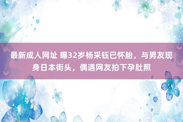 最新成人网址 曝32岁杨采钰已怀胎，与男友现身日本街头，偶遇网友拍下孕肚照