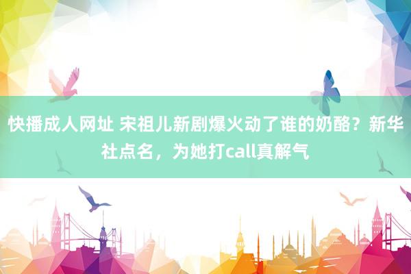 快播成人网址 宋祖儿新剧爆火动了谁的奶酪？新华社点名，为她打call真解气