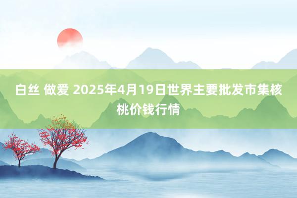 白丝 做爱 2025年4月19日世界主要批发市集核桃价钱行情