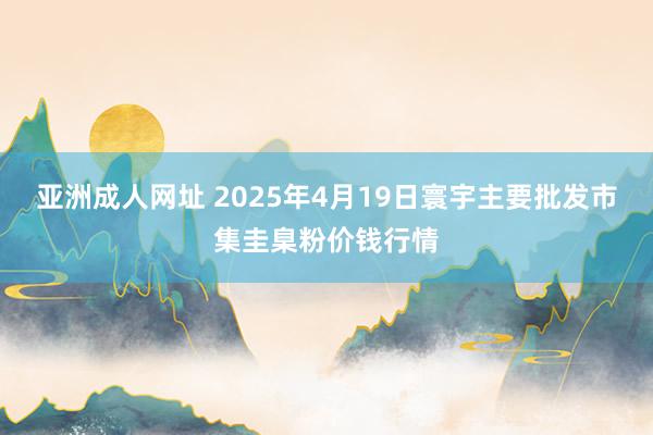 亚洲成人网址 2025年4月19日寰宇主要批发市集圭臬粉价钱行情