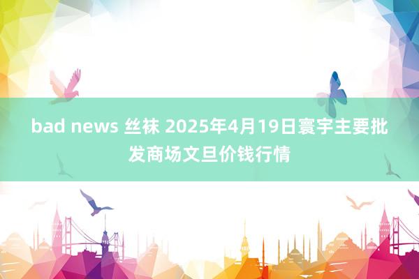 bad news 丝袜 2025年4月19日寰宇主要批发商场文旦价钱行情
