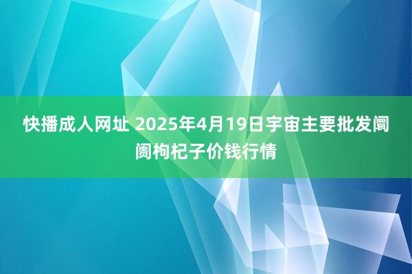 快播成人网址 2025年4月19日宇宙主要批发阛阓枸杞子价钱行情