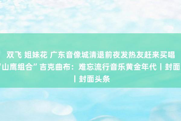 双飞 姐妹花 广东音像城清退前夜发热友赶来买唱片 “山鹰组合”吉克曲布：难忘流行音乐黄金年代丨封面头条