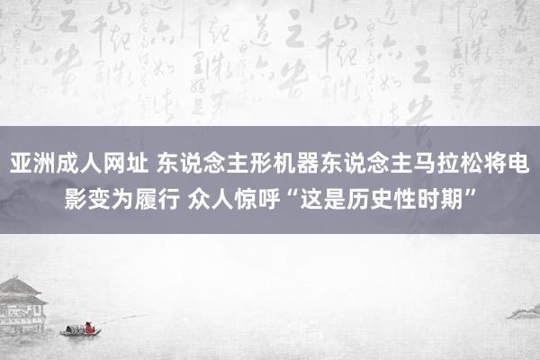 亚洲成人网址 东说念主形机器东说念主马拉松将电影变为履行 众人惊呼“这是历史性时期”