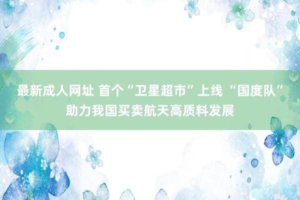 最新成人网址 首个“卫星超市”上线 “国度队”助力我国买卖航天高质料发展