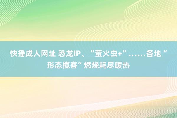 快播成人网址 恐龙IP、“萤火虫+”……各地“形态揽客”燃烧耗尽暖热