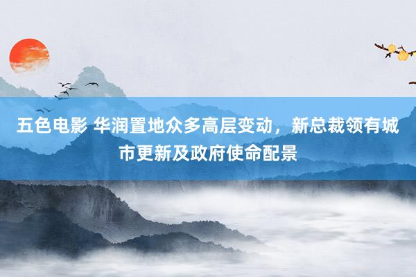 五色电影 华润置地众多高层变动，新总裁领有城市更新及政府使命配景