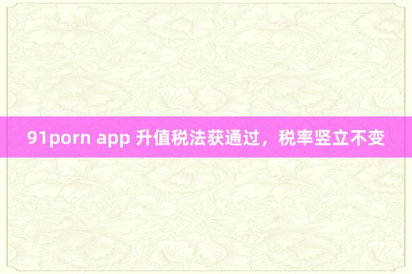 91porn app 升值税法获通过，税率竖立不变