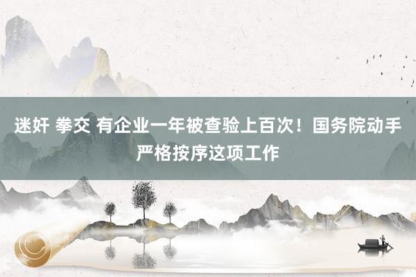 迷奸 拳交 有企业一年被查验上百次！国务院动手严格按序这项工作
