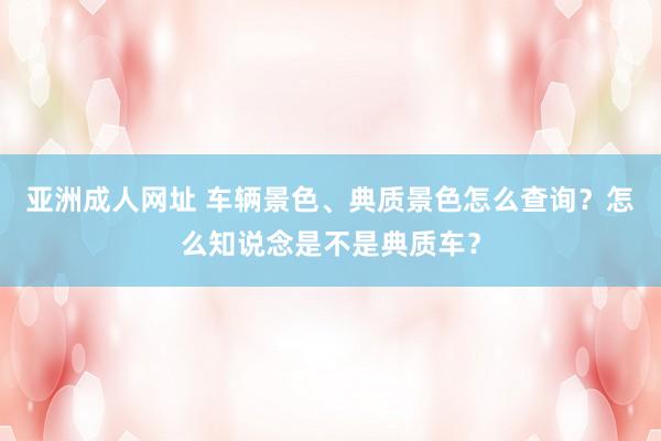 亚洲成人网址 车辆景色、典质景色怎么查询？怎么知说念是不是典质车？