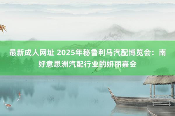 最新成人网址 2025年秘鲁利马汽配博览会：南好意思洲汽配行业的妍丽嘉会