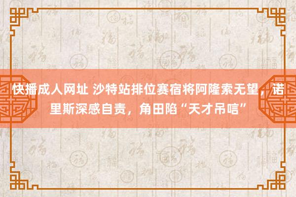 快播成人网址 沙特站排位赛宿将阿隆索无望，诺里斯深感自责，角田陷“天才吊唁”