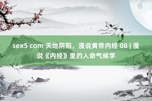 sex5 com 天地阴阳，漫说黄帝内经 08 | 漫说《内经》里的人命气候学