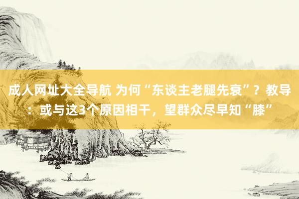 成人网址大全导航 为何“东谈主老腿先衰”？教导：或与这3个原因相干，望群众尽早知“膝”