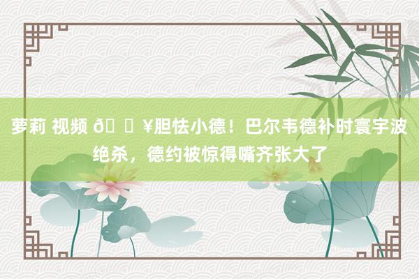 萝莉 视频 🎥胆怯小德！巴尔韦德补时寰宇波绝杀，德约被惊得嘴齐张大了