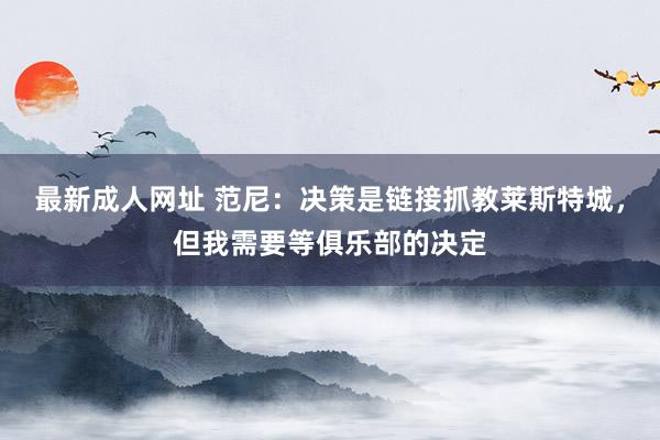 最新成人网址 范尼：决策是链接抓教莱斯特城，但我需要等俱乐部的决定