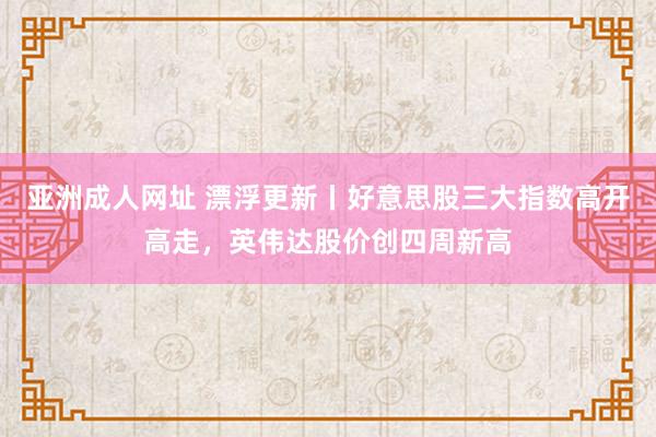 亚洲成人网址 漂浮更新丨好意思股三大指数高开高走，英伟达股价创四周新高