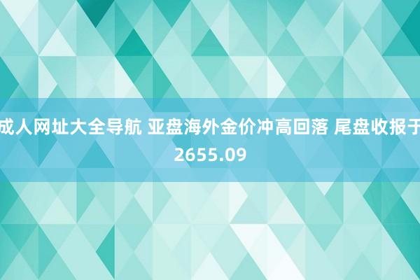 成人网址大全导航 亚盘海外金价冲高回落 尾盘收报于2655.09