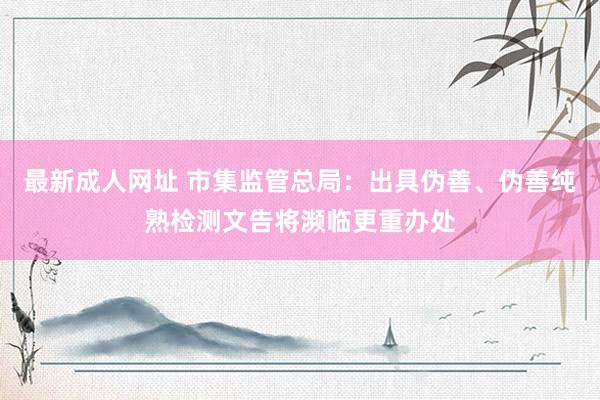 最新成人网址 市集监管总局：出具伪善、伪善纯熟检测文告将濒临更重办处