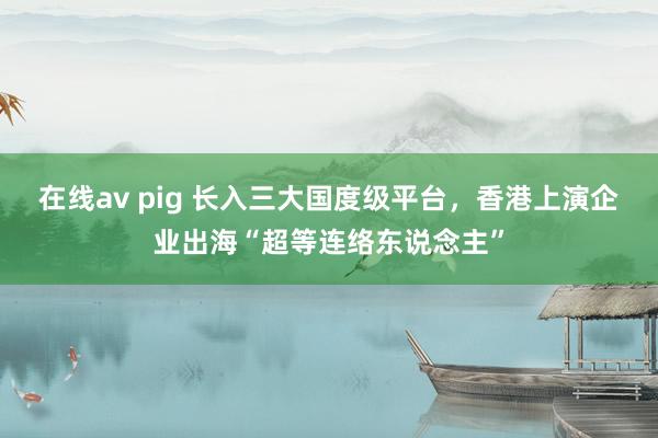 在线av pig 长入三大国度级平台，香港上演企业出海“超等连络东说念主”