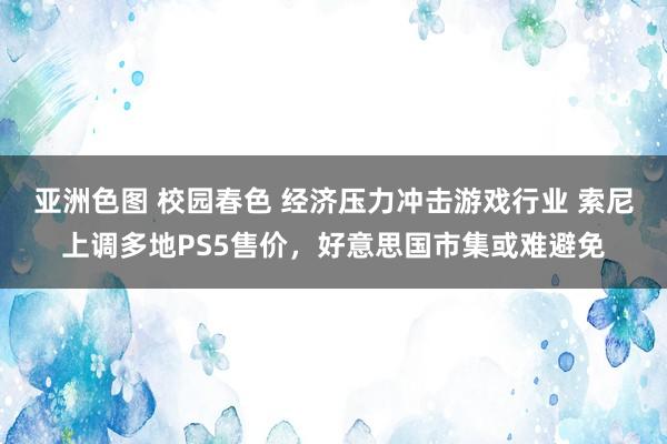 亚洲色图 校园春色 经济压力冲击游戏行业 索尼上调多地PS5售价，好意思国市集或难避免