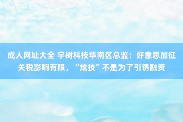 成人网址大全 宇树科技华南区总监：好意思加征关税影响有限，“炫技”不是为了引诱融资