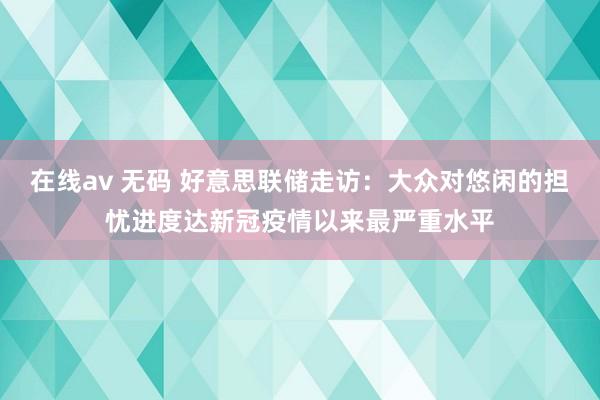 在线av 无码 好意思联储走访：大众对悠闲的担忧进度达新冠疫情以来最严重水平