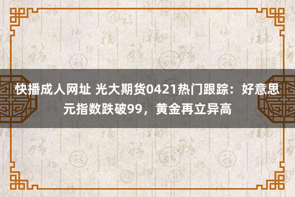快播成人网址 光大期货0421热门跟踪：好意思元指数跌破99，黄金再立异高