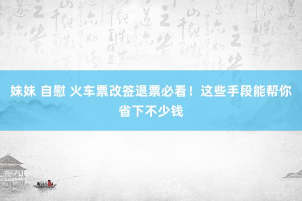 妹妹 自慰 火车票改签退票必看！这些手段能帮你省下不少钱
