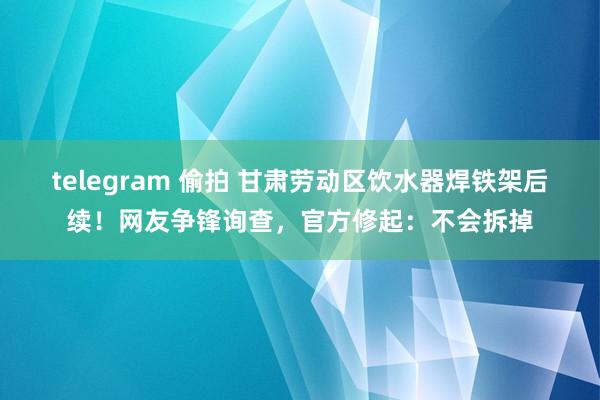 telegram 偷拍 甘肃劳动区饮水器焊铁架后续！网友争锋询查，官方修起：不会拆掉