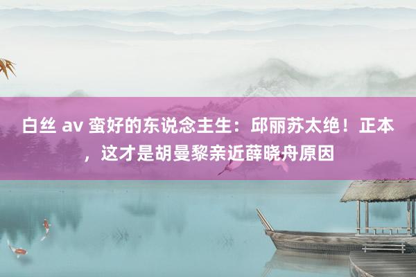 白丝 av 蛮好的东说念主生：邱丽苏太绝！正本，这才是胡曼黎亲近薛晓舟原因