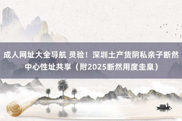 成人网址大全导航 灵验！深圳土产货阴私亲子断然中心性址共享（附2025断然用度圭臬）