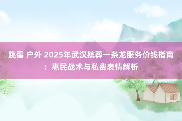 跳蛋 户外 2025年武汉殡葬一条龙服务价钱指南：惠民战术与私费表情解析