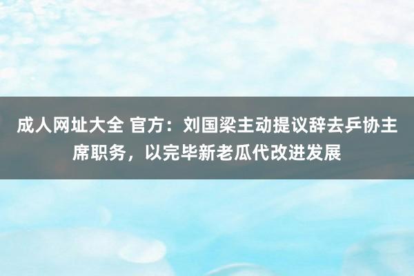 成人网址大全 官方：刘国梁主动提议辞去乒协主席职务，以完毕新老瓜代改进发展