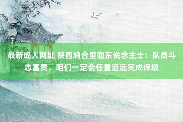 最新成人网址 陕西鸠合里面东说念主士：队员斗志富贵，咱们一定会任重道远完成保级