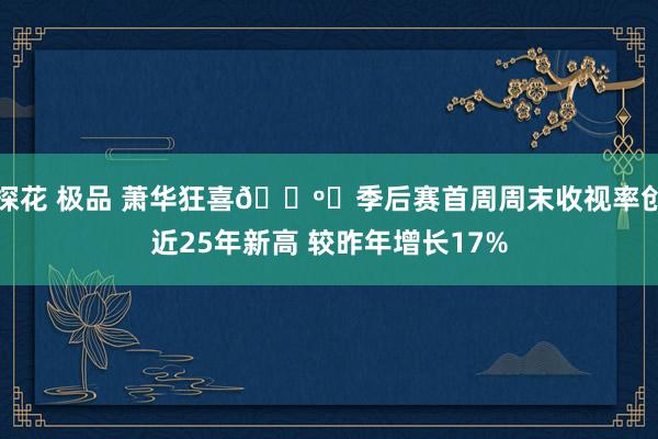 探花 极品 萧华狂喜📺️季后赛首周周末收视率创近25年新高 较昨年增长17%