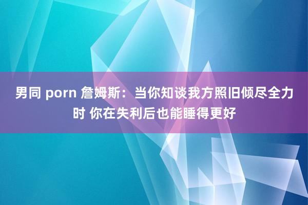 男同 porn 詹姆斯：当你知谈我方照旧倾尽全力时 你在失利后也能睡得更好