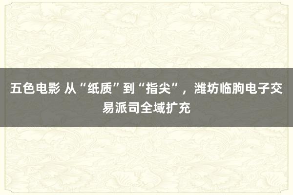 五色电影 从“纸质”到“指尖”，潍坊临朐电子交易派司全域扩充