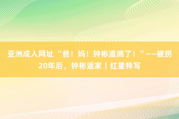 亚洲成人网址 “爸！妈！钟彬追溯了！”——被拐20年后，钟彬返家丨红星特写