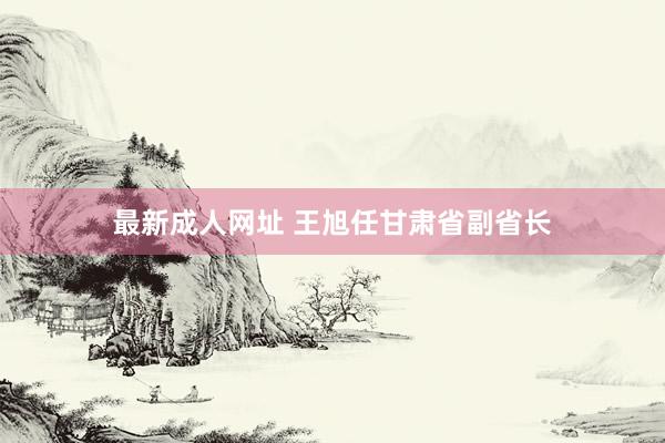 最新成人网址 王旭任甘肃省副省长