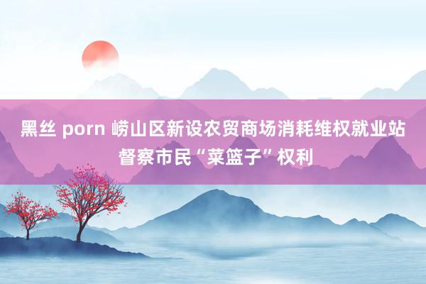 黑丝 porn 崂山区新设农贸商场消耗维权就业站 督察市民“菜篮子”权利