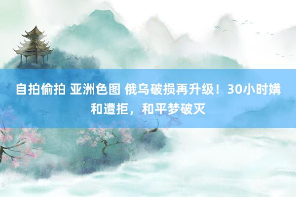 自拍偷拍 亚洲色图 俄乌破损再升级！30小时媾和遭拒，和平梦破灭