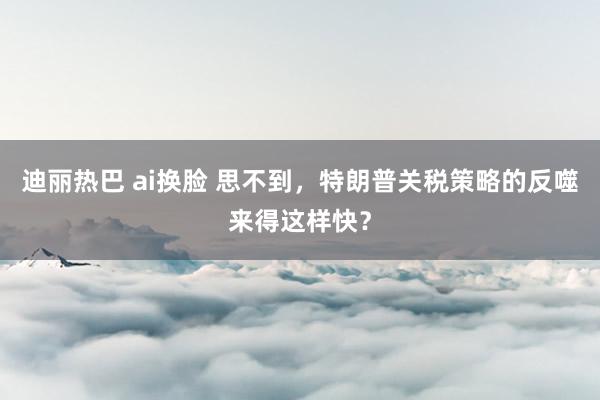 迪丽热巴 ai换脸 思不到，特朗普关税策略的反噬来得这样快？