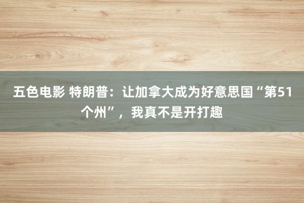 五色电影 特朗普：让加拿大成为好意思国“第51个州”，我真不是开打趣