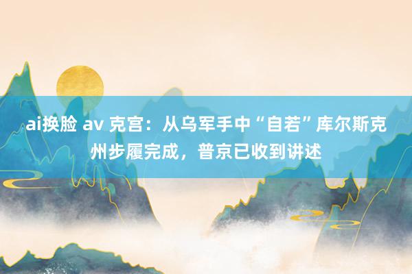 ai换脸 av 克宫:从乌军手中“自若”库尔斯克州步履完成,普京已收到讲述
