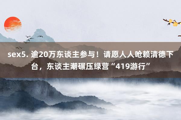 sex5. 逾20万东谈主参与！请愿人人呛赖清德下台，东谈主潮碾压绿营“419游行”