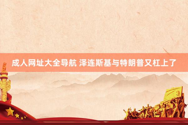 成人网址大全导航 泽连斯基与特朗普又杠上了
